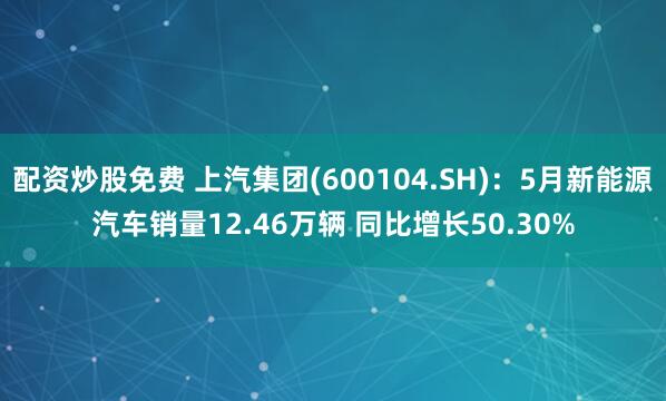 配资炒股免费 上汽集团(600104.SH)：5月新能源汽车销量12.46万辆 同比增长50.30%