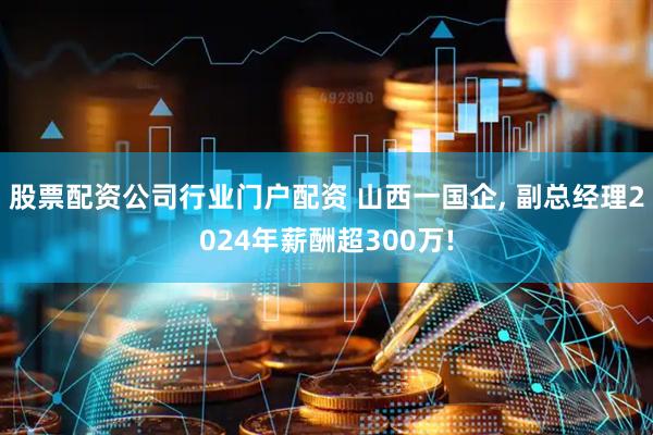 股票配资公司行业门户配资 山西一国企, 副总经理2024年薪酬超300万!