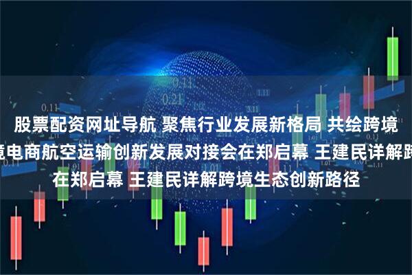 股票配资网址导航 聚焦行业发展新格局 共绘跨境生态新蓝图 | 跨境电商航空运输创新发展对接会在郑启幕 王建民详解跨境生态创新路径