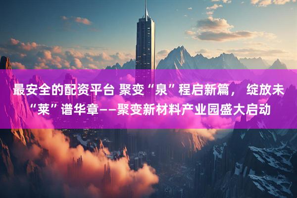 最安全的配资平台 聚变“泉”程启新篇， 绽放未“莱”谱华章——聚变新材料产业园盛大启动
