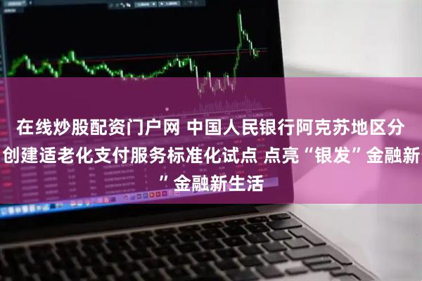 在线炒股配资门户网 中国人民银行阿克苏地区分行：创建适老化支付服务标准化试点 点亮“银发”金融新生活