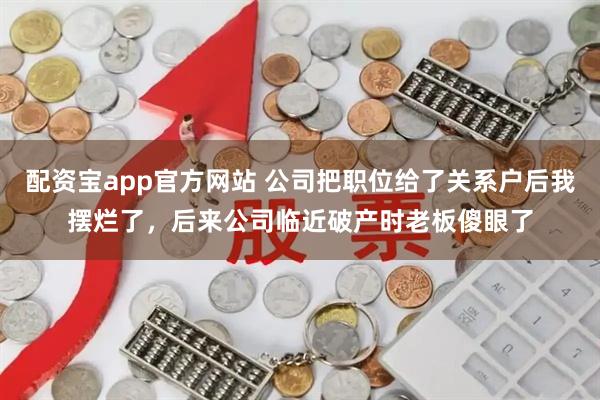配资宝app官方网站 公司把职位给了关系户后我摆烂了，后来公司临近破产时老板傻眼了