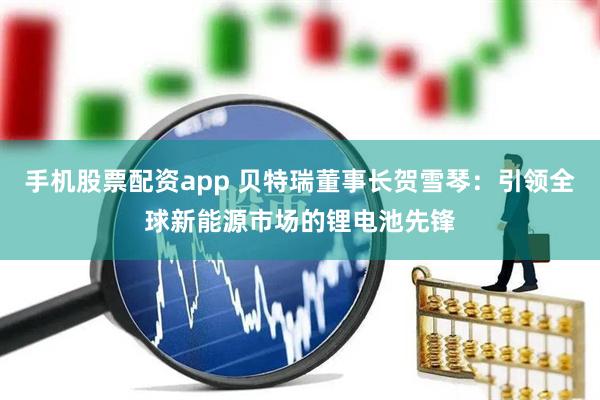 手机股票配资app 贝特瑞董事长贺雪琴：引领全球新能源市场的锂电池先锋