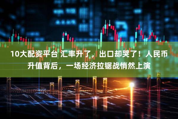 10大配资平台 汇率升了，出口却哭了！人民币升值背后，一场经济拉锯战悄然上演