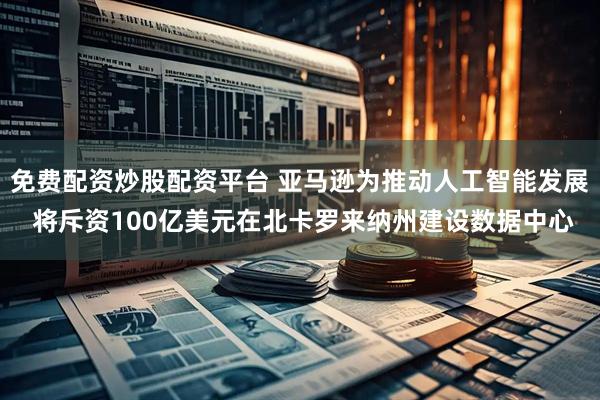 免费配资炒股配资平台 亚马逊为推动人工智能发展 将斥资100亿美元在北卡罗来纳州建设数据中心