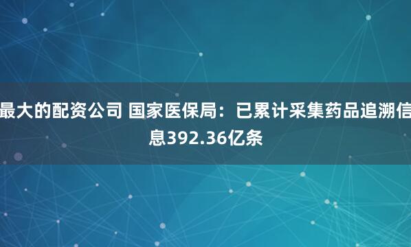 最大的配资公司 国家医保局：已累计采集药品追溯信息392.36亿条